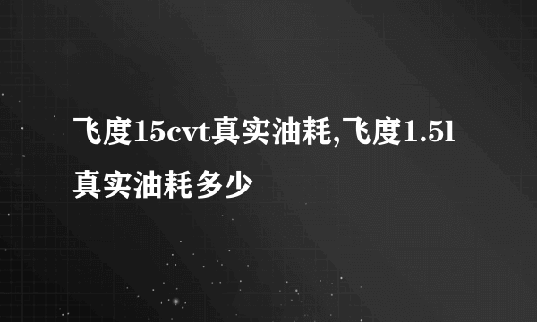 飞度15cvt真实油耗,飞度1.5l真实油耗多少