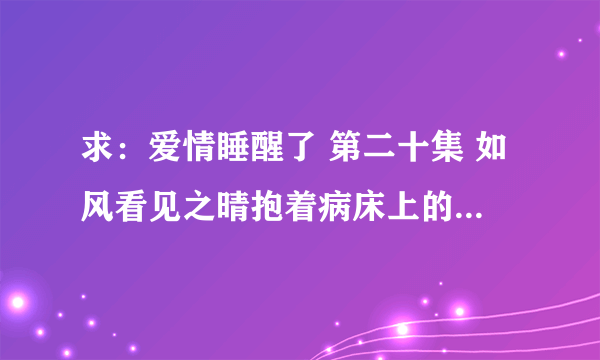 求：爱情睡醒了 第二十集 如风看见之晴抱着病床上的天琪之后他对小贝说的那些话