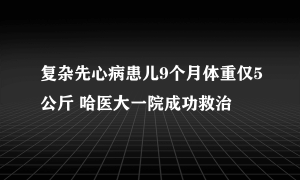 复杂先心病患儿9个月体重仅5公斤 哈医大一院成功救治