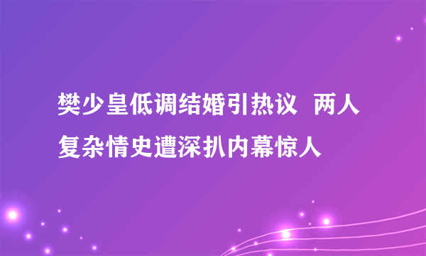 樊少皇低调结婚引热议  两人复杂情史遭深扒内幕惊人