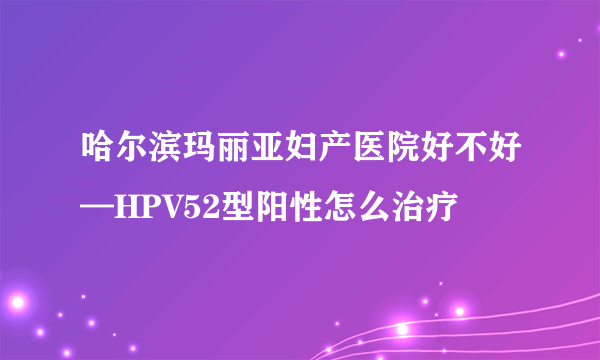 哈尔滨玛丽亚妇产医院好不好—HPV52型阳性怎么治疗