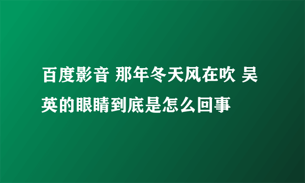 百度影音 那年冬天风在吹 吴英的眼睛到底是怎么回事