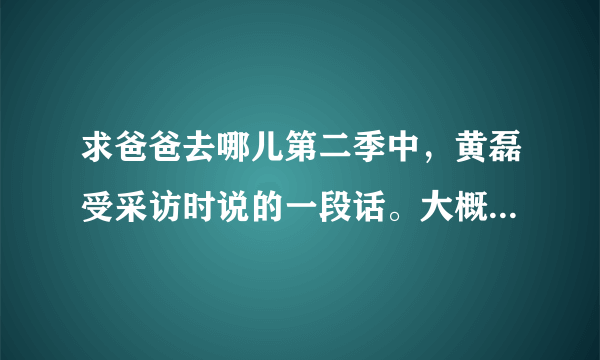 求爸爸去哪儿第二季中，黄磊受采访时说的一段话。大概是关于幸福的。求解！