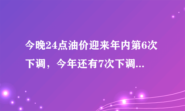 今晚24点油价迎来年内第6次下调，今年还有7次下调的可能吗？