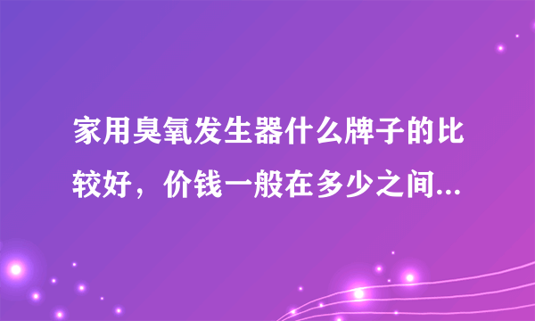 家用臭氧发生器什么牌子的比较好，价钱一般在多少之间？ 谁能推荐一下比较好的几款