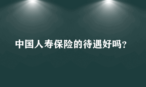 中国人寿保险的待遇好吗？