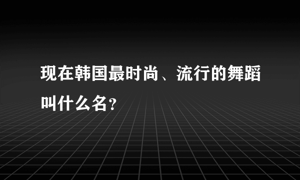 现在韩国最时尚、流行的舞蹈叫什么名？