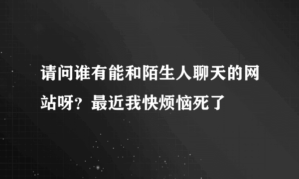 请问谁有能和陌生人聊天的网站呀？最近我快烦恼死了