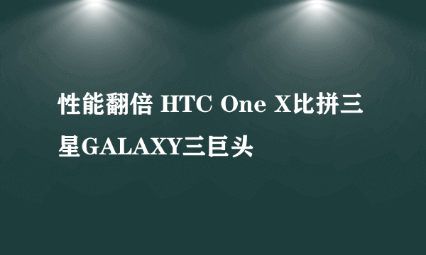 性能翻倍 HTC One X比拼三星GALAXY三巨头