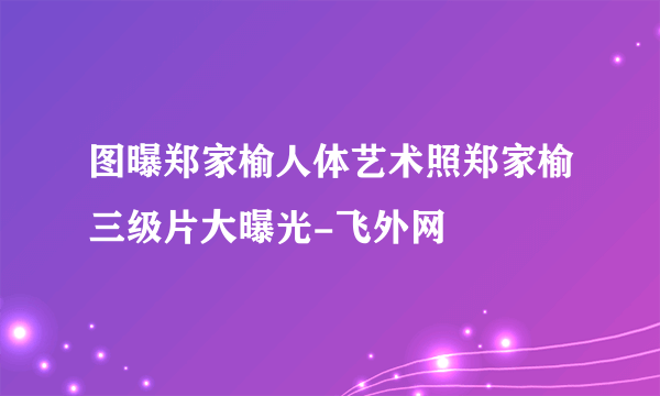 图曝郑家榆人体艺术照郑家榆三级片大曝光-飞外网