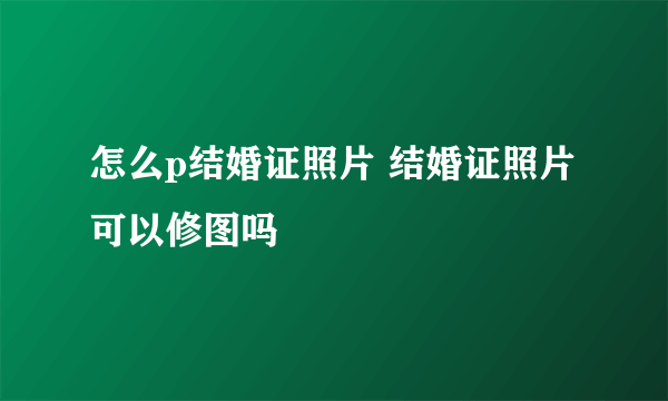 怎么p结婚证照片 结婚证照片可以修图吗