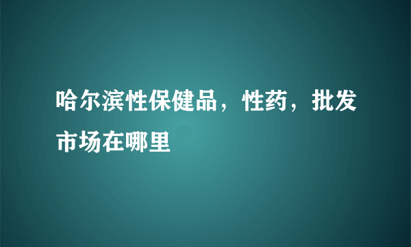 哈尔滨性保健品，性药，批发市场在哪里