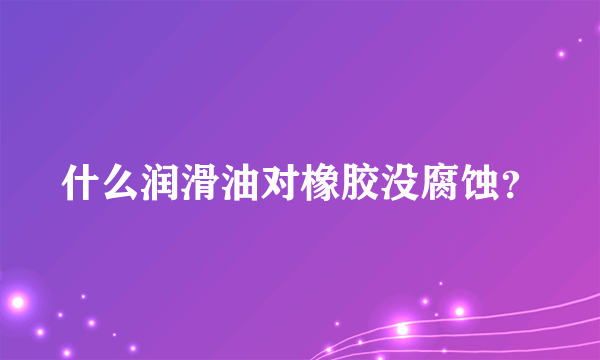 什么润滑油对橡胶没腐蚀？