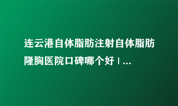 连云港自体脂肪注射自体脂肪隆胸医院口碑哪个好 | 价格如何_自体丰胸多少钱;一般用什么？