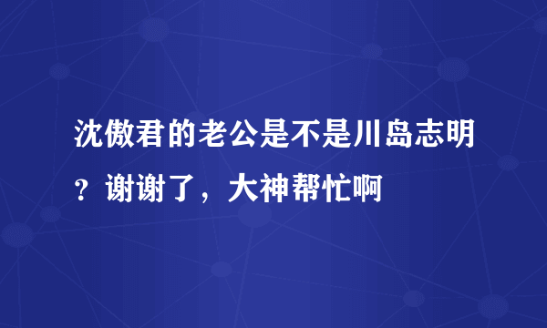 沈傲君的老公是不是川岛志明？谢谢了，大神帮忙啊