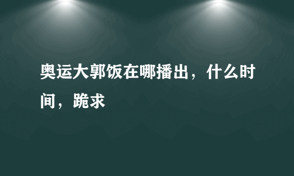 奥运大郭饭在哪播出，什么时间，跪求