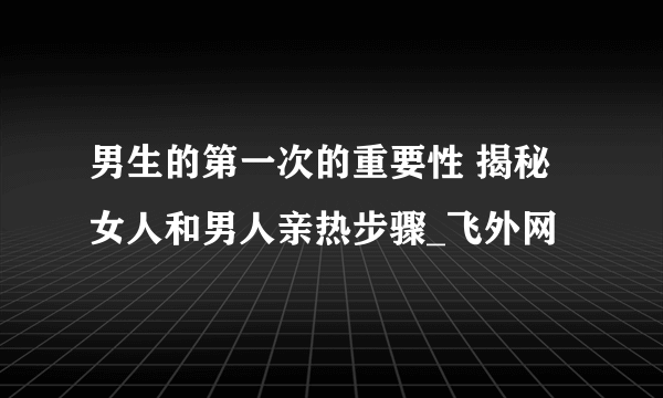 男生的第一次的重要性 揭秘女人和男人亲热步骤_飞外网