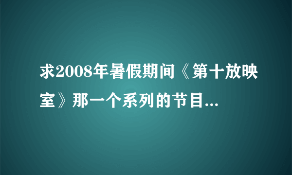 求2008年暑假期间《第十放映室》那一个系列的节目单！谢谢