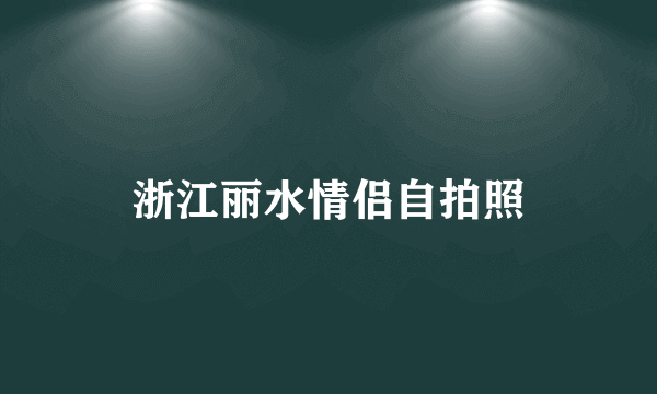 浙江丽水情侣自拍照