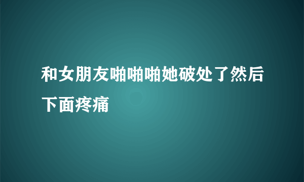 和女朋友啪啪啪她破处了然后下面疼痛