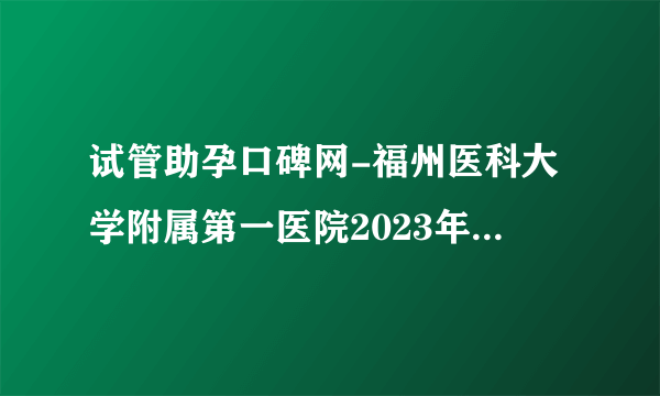 试管助孕口碑网-福州医科大学附属第一医院2023年试管婴儿医生名单（附医生助孕成功率）