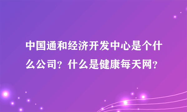 中国通和经济开发中心是个什么公司？什么是健康每天网？