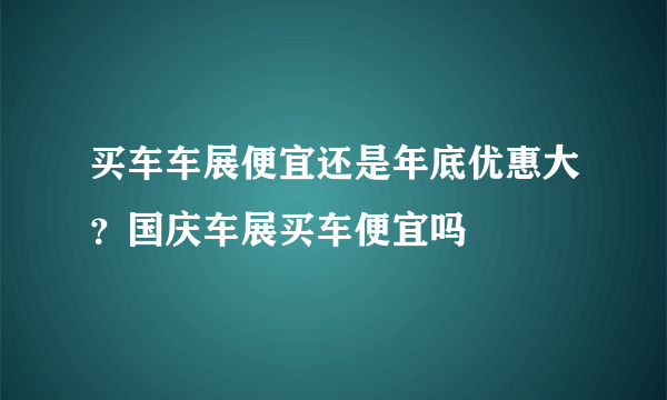 买车车展便宜还是年底优惠大？国庆车展买车便宜吗