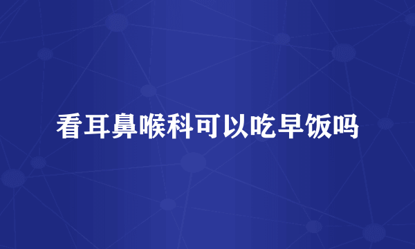 看耳鼻喉科可以吃早饭吗