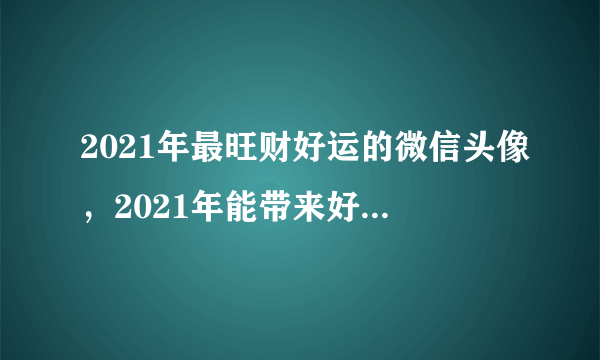 2021年最旺财好运的微信头像，2021年能带来好运的微信名字有哪些？