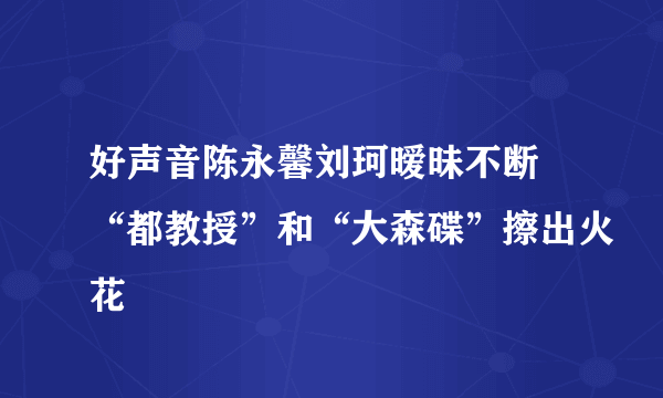 好声音陈永馨刘珂暧昧不断 “都教授”和“大森碟”擦出火花