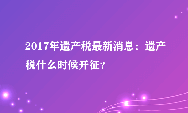 2017年遗产税最新消息：遗产税什么时候开征？