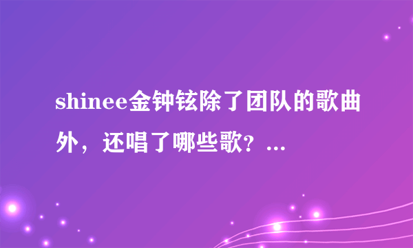 shinee金钟铉除了团队的歌曲外，还唱了哪些歌？他和申世京到底分了木有啊？拜托了各位 谢谢