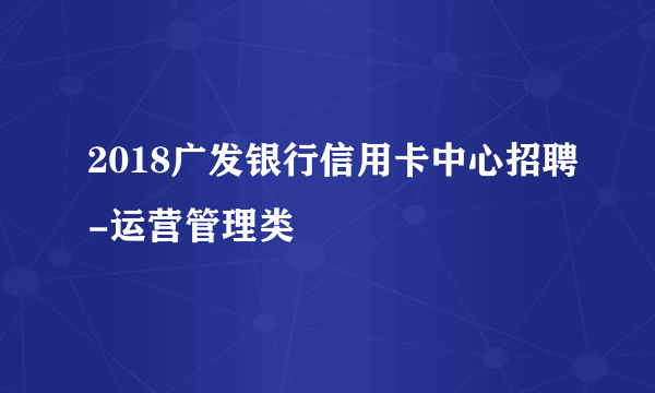 2018广发银行信用卡中心招聘-运营管理类