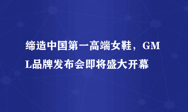 缔造中国第一高端女鞋，GML品牌发布会即将盛大开幕