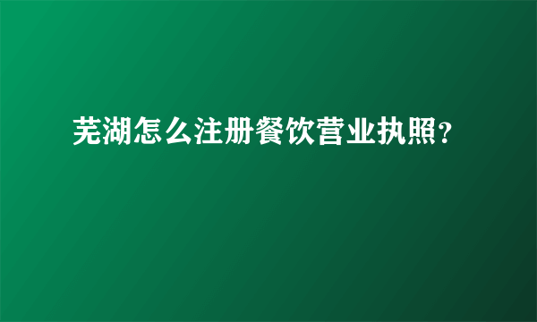 芜湖怎么注册餐饮营业执照？