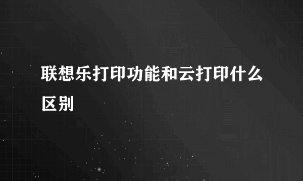 联想乐打印功能和云打印什么区别