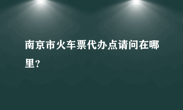 南京市火车票代办点请问在哪里？