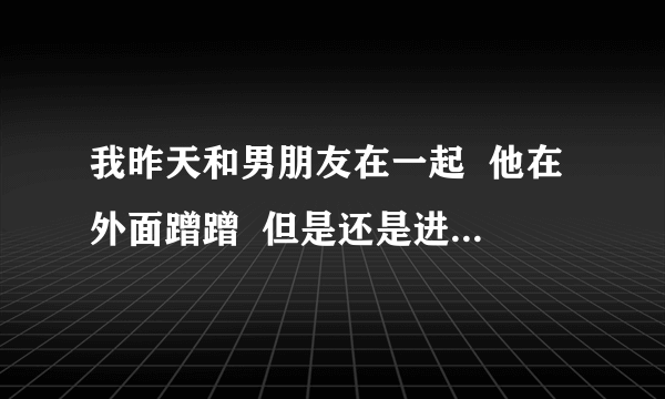 我昨天和男朋友在一起  他在外面蹭蹭  但是还是进去了  第