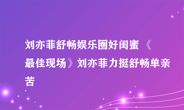 刘亦菲舒畅娱乐圈好闺蜜 《最佳现场》刘亦菲力挺舒畅单亲苦