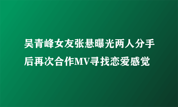 吴青峰女友张悬曝光两人分手后再次合作MV寻找恋爱感觉