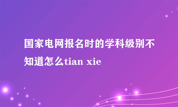 国家电网报名时的学科级别不知道怎么tian xie