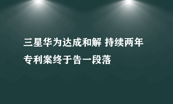 三星华为达成和解 持续两年专利案终于告一段落