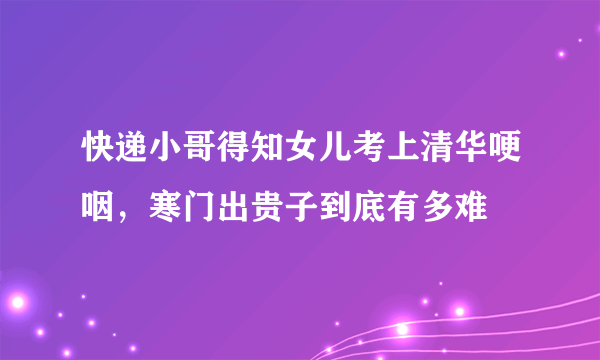 快递小哥得知女儿考上清华哽咽，寒门出贵子到底有多难