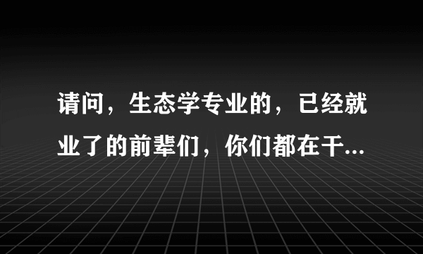 请问，生态学专业的，已经就业了的前辈们，你们都在干啥工作？