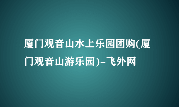 厦门观音山水上乐园团购(厦门观音山游乐园)-飞外网