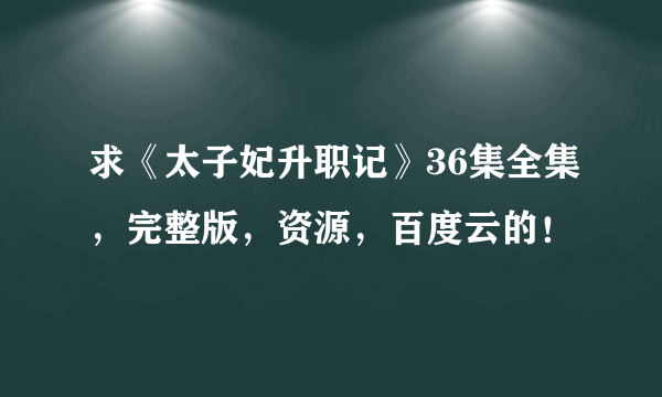 求《太子妃升职记》36集全集，完整版，资源，百度云的！