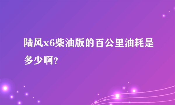 陆风x6柴油版的百公里油耗是多少啊？