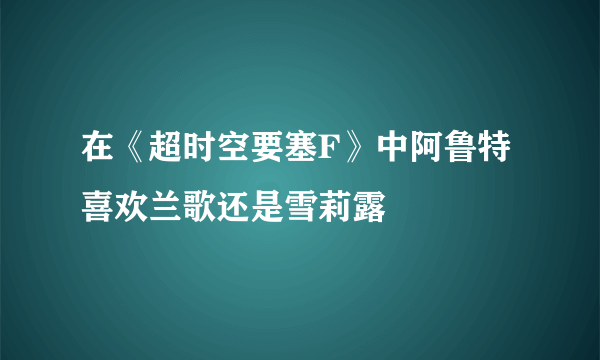 在《超时空要塞F》中阿鲁特喜欢兰歌还是雪莉露