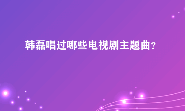 韩磊唱过哪些电视剧主题曲？