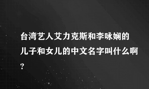 台湾艺人艾力克斯和李咏娴的儿子和女儿的中文名字叫什么啊？